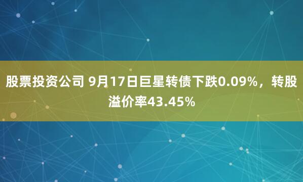 股票投资公司 9月17日巨星转债下跌0.09%，转股溢价率43.45%