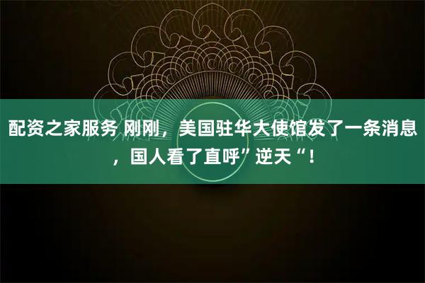 配资之家服务 刚刚，美国驻华大使馆发了一条消息，国人看了直呼”逆天“！