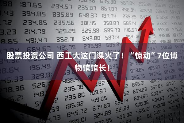股票投资公司 西工大这门课火了！“惊动”7位博物馆馆长！