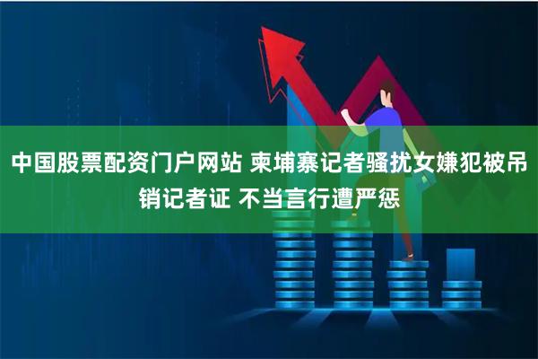 中国股票配资门户网站 柬埔寨记者骚扰女嫌犯被吊销记者证 不当言行遭严惩