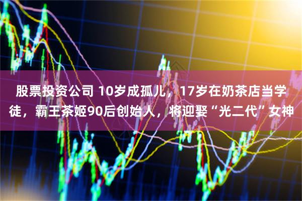 股票投资公司 10岁成孤儿，17岁在奶茶店当学徒，霸王茶姬90后创始人，将迎娶“光二代”女神