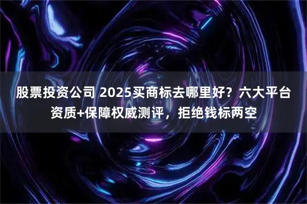 股票投资公司 2025买商标去哪里好？六大平台资质+保障权威测评，拒绝钱标两空