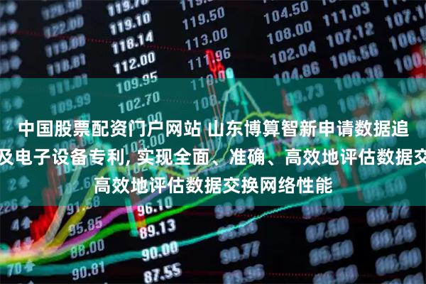 中国股票配资门户网站 山东博算智新申请数据追踪检测方法及电子设备专利, 实现全面、准确、高效地评估数据交换网络性能