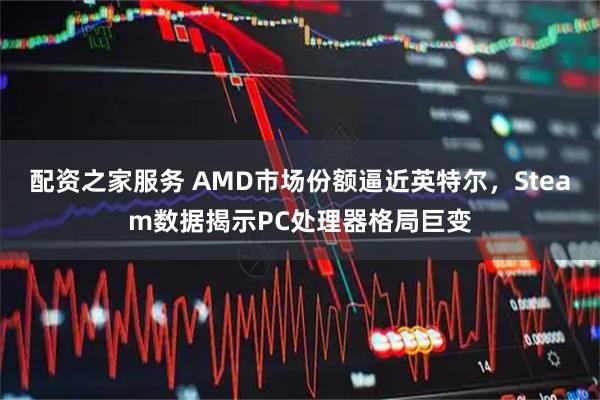 配资之家服务 AMD市场份额逼近英特尔，Steam数据揭示PC处理器格局巨变