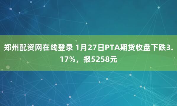 郑州配资网在线登录 1月27日PTA期货收盘下跌3.17%，报5258元