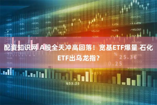 配资知识网 A股全天冲高回落！宽基ETF爆量 石化ETF出乌龙指？