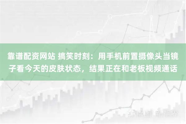 靠谱配资网站 搞笑时刻：用手机前置摄像头当镜子看今天的皮肤状态，结果正在和老板视频通话