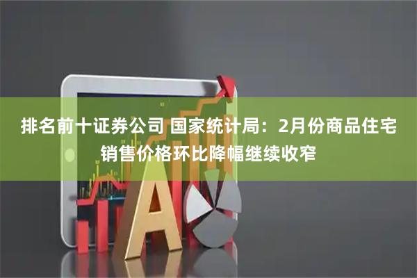 排名前十证券公司 国家统计局：2月份商品住宅销售价格环比降幅继续收窄