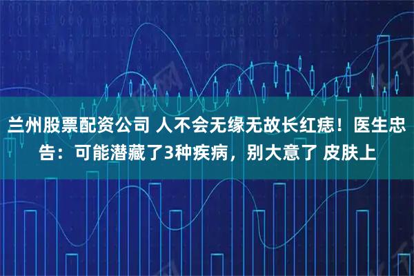 兰州股票配资公司 人不会无缘无故长红痣！医生忠告：可能潜藏了3种疾病，别大意了 皮肤上