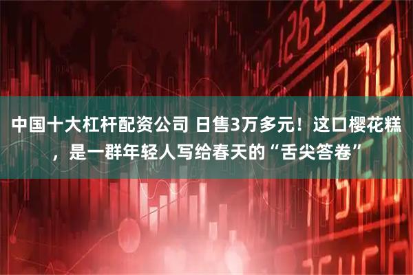 中国十大杠杆配资公司 日售3万多元！这口樱花糕，是一群年轻人写给春天的“舌尖答卷”