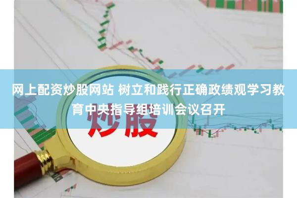网上配资炒股网站 树立和践行正确政绩观学习教育中央指导组培训会议召开